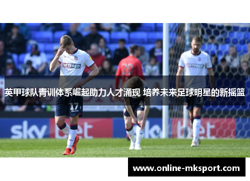 英甲球队青训体系崛起助力人才涌现 培养未来足球明星的新摇篮