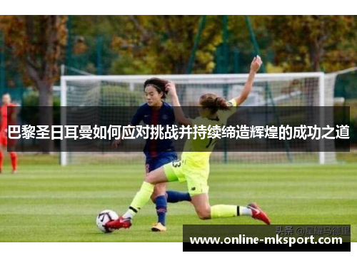 巴黎圣日耳曼如何应对挑战并持续缔造辉煌的成功之道