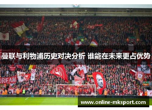 曼联与利物浦历史对决分析 谁能在未来更占优势