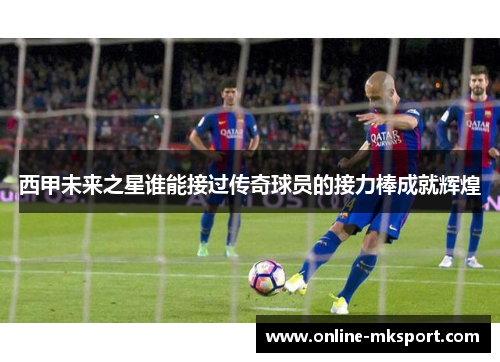 西甲未来之星谁能接过传奇球员的接力棒成就辉煌