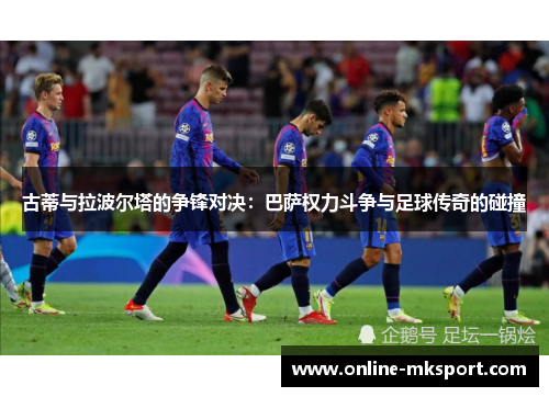 古蒂与拉波尔塔的争锋对决：巴萨权力斗争与足球传奇的碰撞