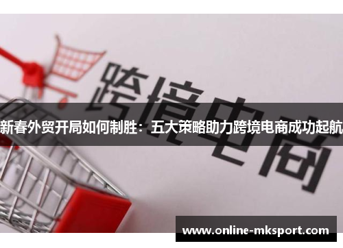 新春外贸开局如何制胜：五大策略助力跨境电商成功起航