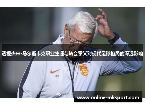 透视杰米·马尔斯卡克职业生涯与转会意义对现代足球格局的深远影响