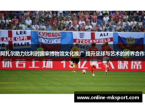 阿扎尔助力比利时国家博物馆文化推广 提升足球与艺术的跨界合作