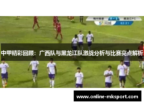 中甲精彩回顾：广西队与黑龙江队激战分析与比赛亮点解析